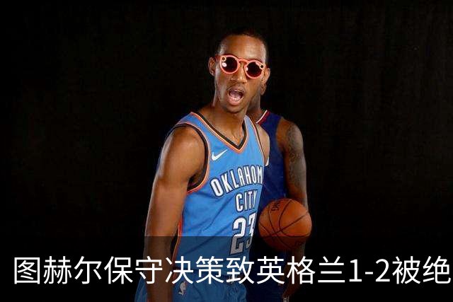 图赫尔保守决策致英格兰1-2被绝杀，27年不胜前十