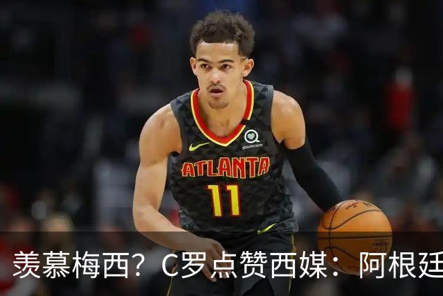 羡慕梅西？C罗点赞西媒：阿根廷早该被淘汰 FIFA想把世界杯给梅西