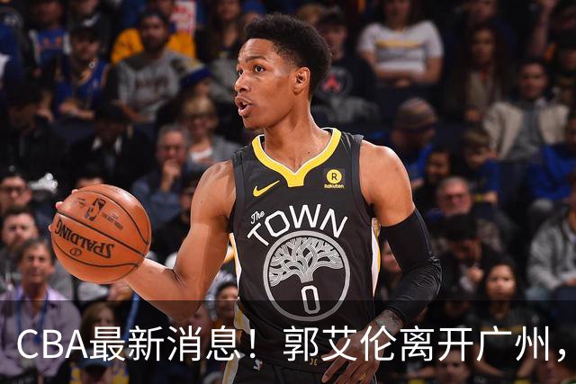 CBA最新消息！郭艾伦离开广州，上海男篮大管家离队，辽宁和段睿骐完成签约